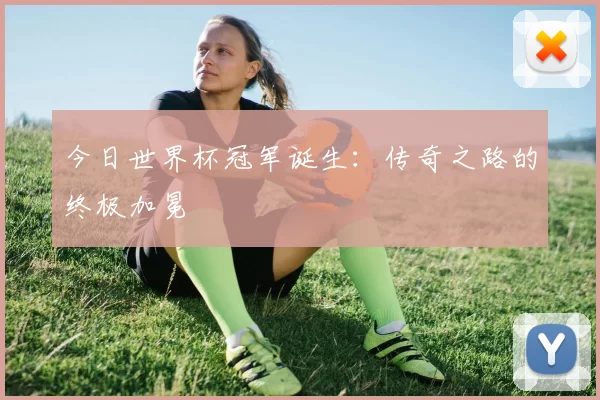 今日世界杯冠军诞生:传奇之路的终极加冕