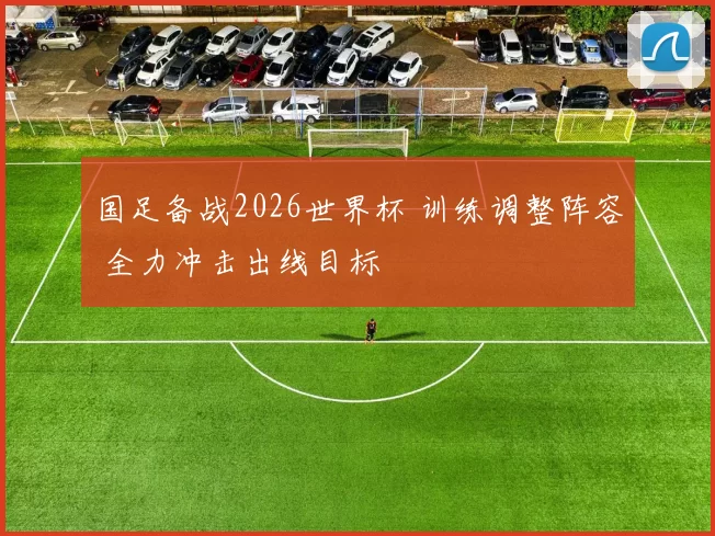 国足备战2026世界杯 训练调整阵容 全力冲击出线目标