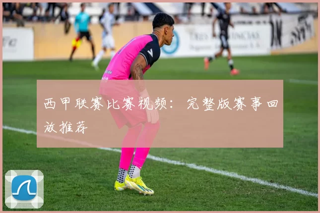 西甲联赛比赛视频：完整版赛事回放推荐