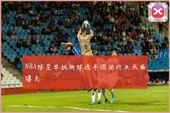 NBA球星单挑街球选手现场对决画面曝光