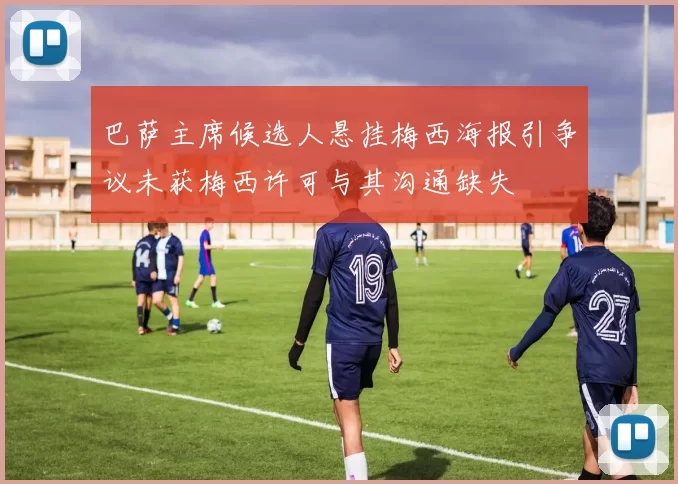 巴萨主席候选人悬挂梅西海报引争议未获梅西许可与其沟通缺失