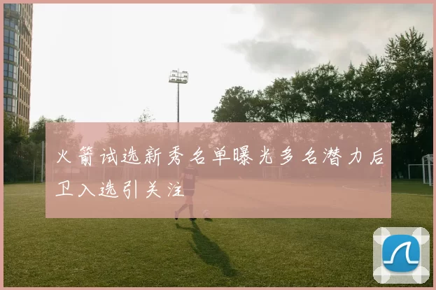 火箭试选新秀名单曝光多名潜力后卫入选引关注