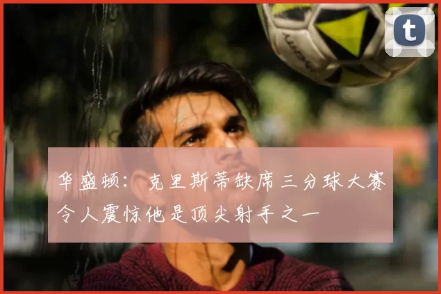华盛顿:克里斯蒂缺席三分球大赛令人震惊他是顶尖射手之一