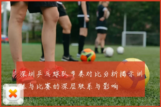 深圳乒乓球队节奏对比分析揭示训练与比赛的深层联系与影响