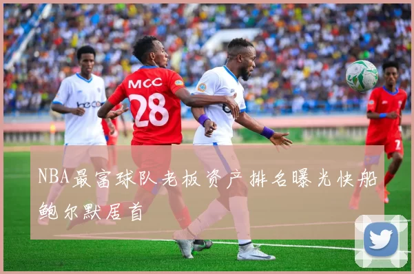NBA最富球队老板资产排名曝光快船鲍尔默居首