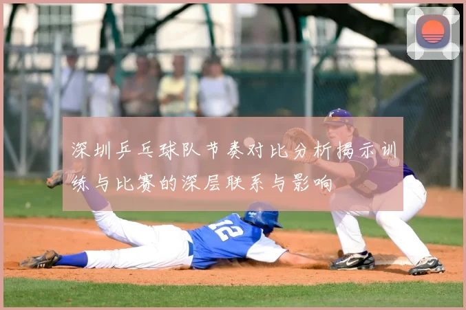 深圳乒乓球队节奏对比分析揭示训练与比赛的深层联系与影响