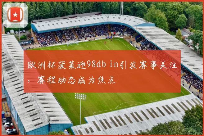 欧洲杯菠菜迎98db in引发赛事关注，赛程动态成为焦点
