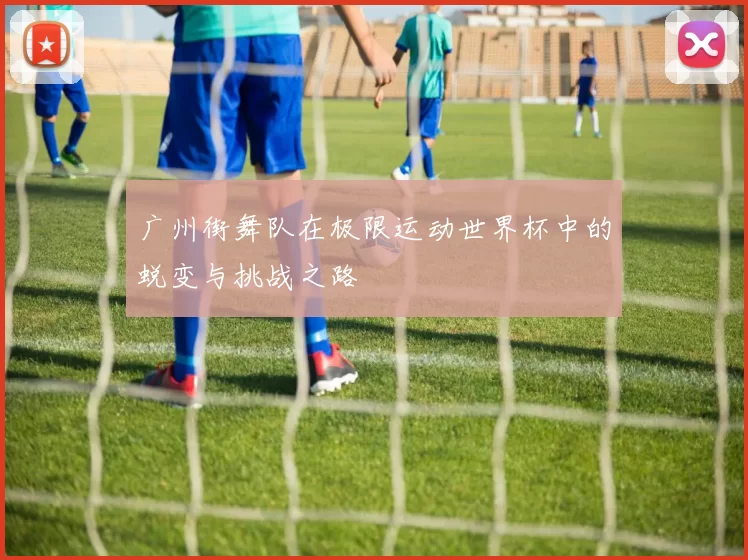 广州街舞队在极限运动世界杯中的蜕变与挑战之路