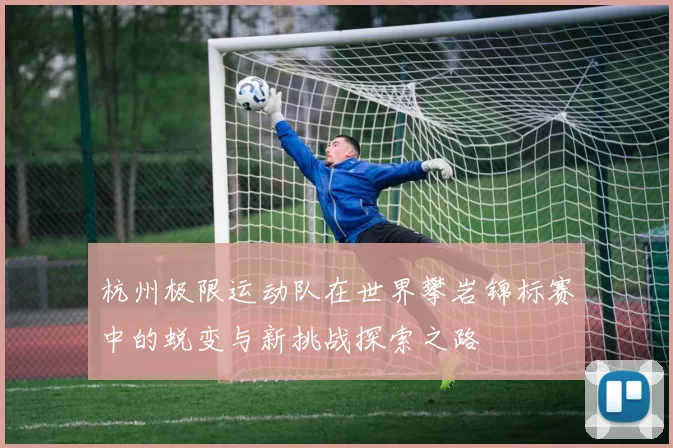 杭州极限运动队在世界攀岩锦标赛中的蜕变与新挑战探索之路