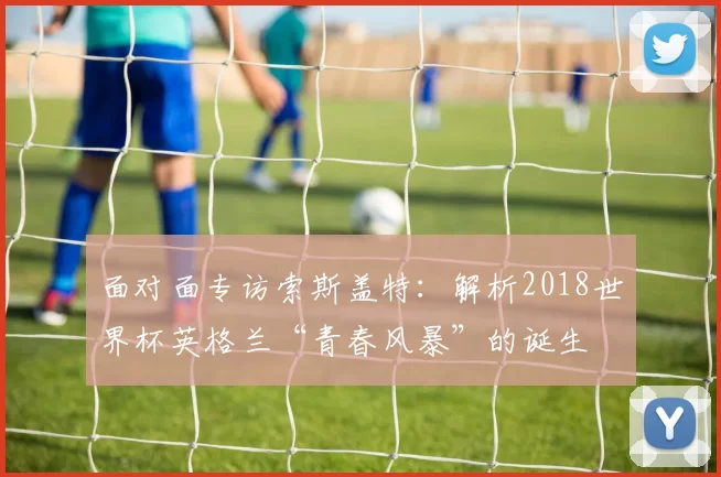 面对面专访索斯盖特：解析2018世界杯英格兰“青春风暴”的诞生