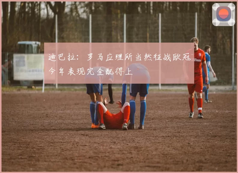 迪巴拉:罗马应理所当然征战欧冠今年表现完全配得上