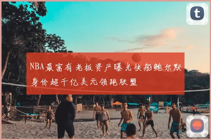 NBA最富有老板资产曝光快船鲍尔默身价超千亿美元领跑联盟