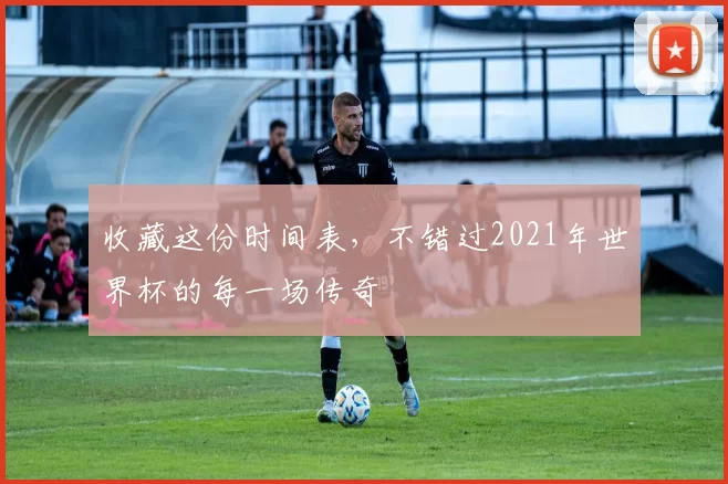 收藏这份时间表,不错过2021年世界杯的每一场传奇